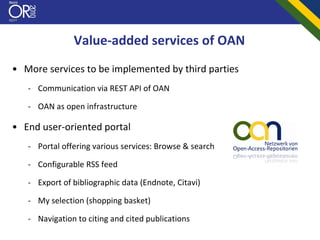 Value‐added services of OAN
• More services to be implemented by third parties
   ‐ Communication via REST API of OAN

   ‐ OAN as open infrastructure

• End user‐oriented portal
   ‐ Portal offering various services: Browse & search

   ‐ Configurable RSS feed

   ‐ Export of bibliographic data (Endnote, Citavi)

   ‐ My selection (shopping basket)

   ‐ Navigation to citing and cited publications
 
