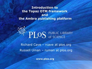 Introduction to  the Topaz OTM framework  and  the Ambra publishing platform Richard Cave – rcave at plos.org Russell Uman – ruman at plos.org 