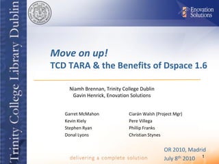 Move on up!
TCD TARA & the Benefits of Dspace 1.6

    Niamh Brennan, Trinity College Dublin
     Gavin Henrick, Enovation Solutions


   Garret McMahon            Ciarán Walsh (Project Mgr)
   Kevin Kiely               Pere Villega
   Stephen Ryan              Phillip Franks
   Donal Lyons               Christian Stynes


                                              OR 2010, Madrid
                                              July 8th 2010 1
 