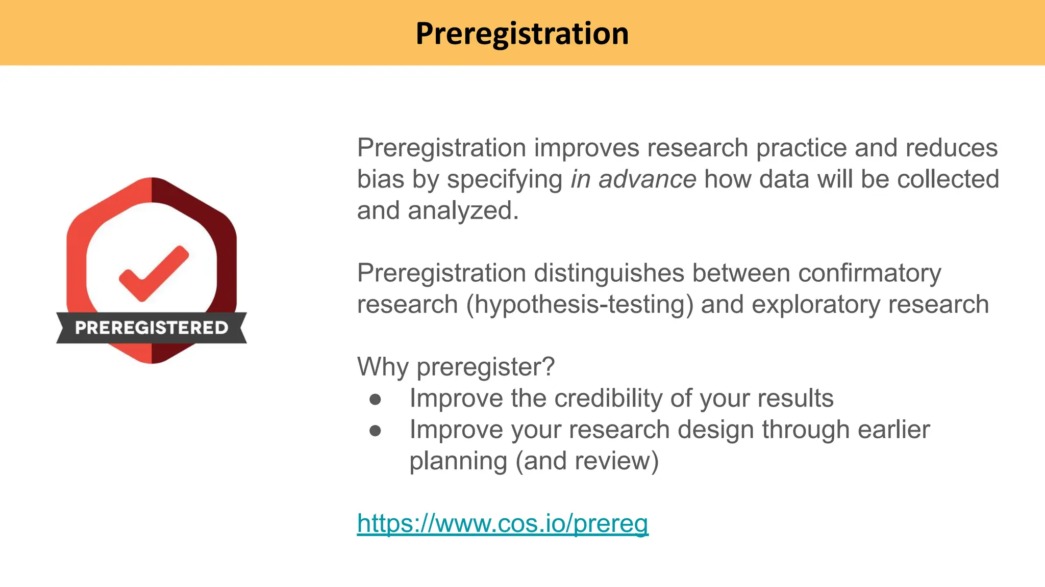 Preregistration
Preregistration improves research practice and reduces
bias by specifying in advance how data will be collected
and analyzed.
Preregistration distinguishes between confirmatory
research (hypothesis-testing) and exploratory research
Why preregister?
● Improve the credibility of your results
● Improve your research design through earlier
planning (and review)
https://www.cos.io/prereg
 