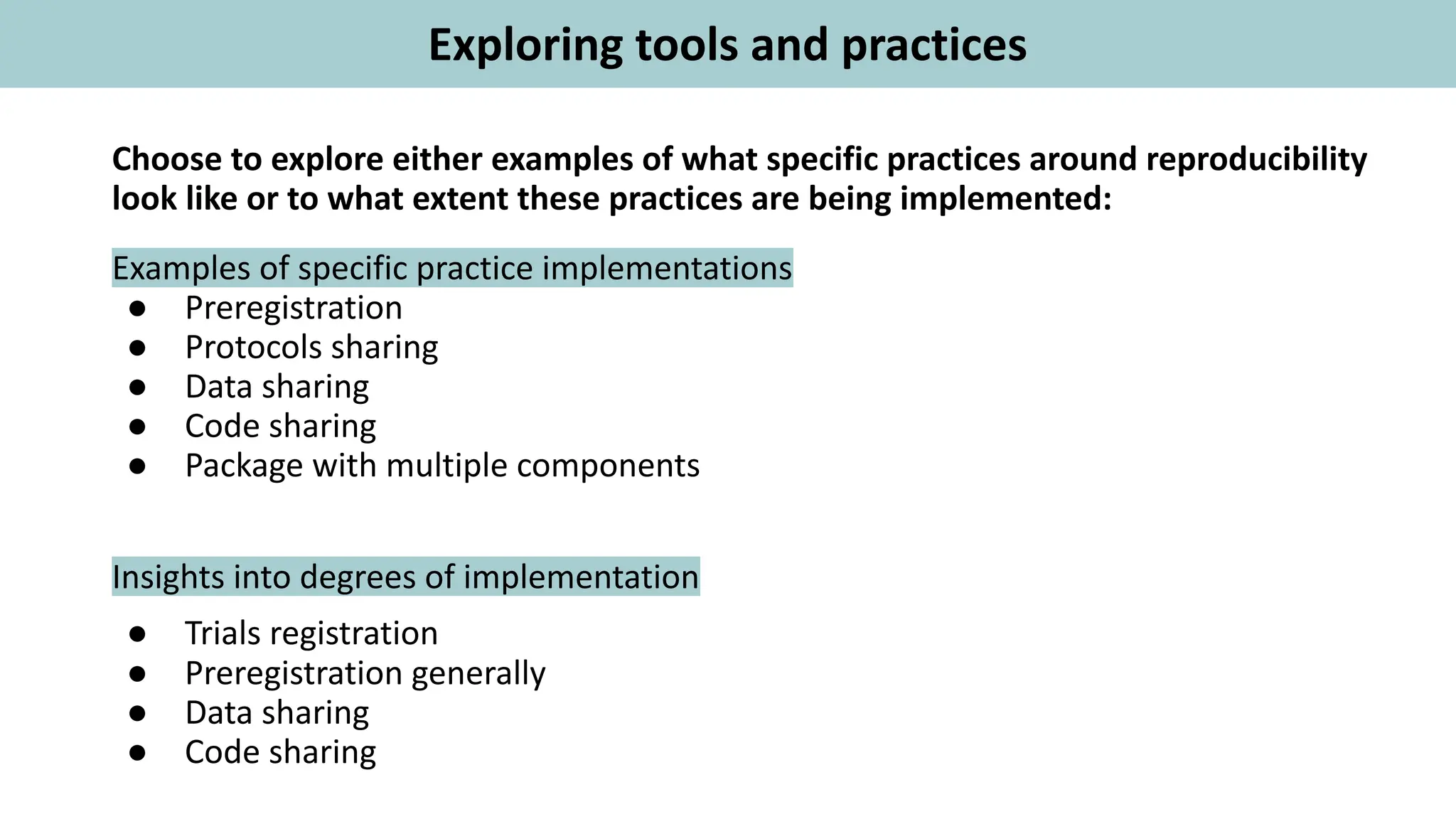 Choose to explore either examples of what specific practices around reproducibility
look like or to what extent these practices are being implemented:
Examples of specific practice implementations
● Preregistration
● Protocols sharing
● Data sharing
● Code sharing
● Package with multiple components
Insights into degrees of implementation
● Trials registration
● Preregistration generally
● Data sharing
● Code sharing
Exploring tools and practices
 