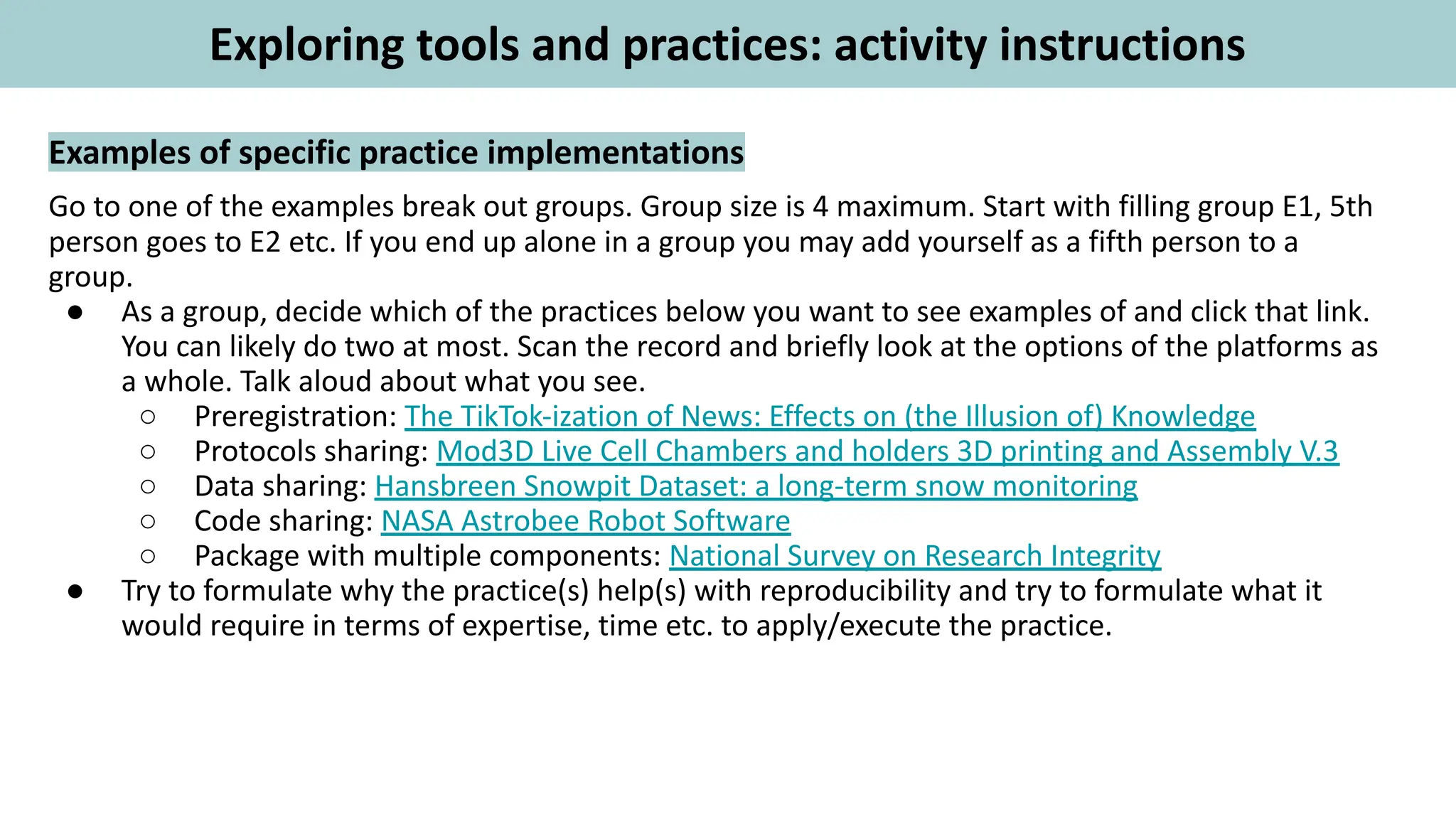 Examples of specific practice implementations
Go to one of the examples break out groups. Group size is 4 maximum. Start with filling group E1, 5th
person goes to E2 etc. If you end up alone in a group you may add yourself as a fifth person to a
group.
● As a group, decide which of the practices below you want to see examples of and click that link.
You can likely do two at most. Scan the record and briefly look at the options of the platforms as
a whole. Talk aloud about what you see.
○ Preregistration: The TikTok-ization of News: Effects on (the Illusion of) Knowledge
○ Protocols sharing: Mod3D Live Cell Chambers and holders 3D printing and Assembly V.3
○ Data sharing: Hansbreen Snowpit Dataset: a long-term snow monitoring
○ Code sharing: NASA Astrobee Robot Software
○ Package with multiple components: National Survey on Research Integrity
● Try to formulate why the practice(s) help(s) with reproducibility and try to formulate what it
would require in terms of expertise, time etc. to apply/execute the practice.
Exploring tools and practices: activity instructions
 