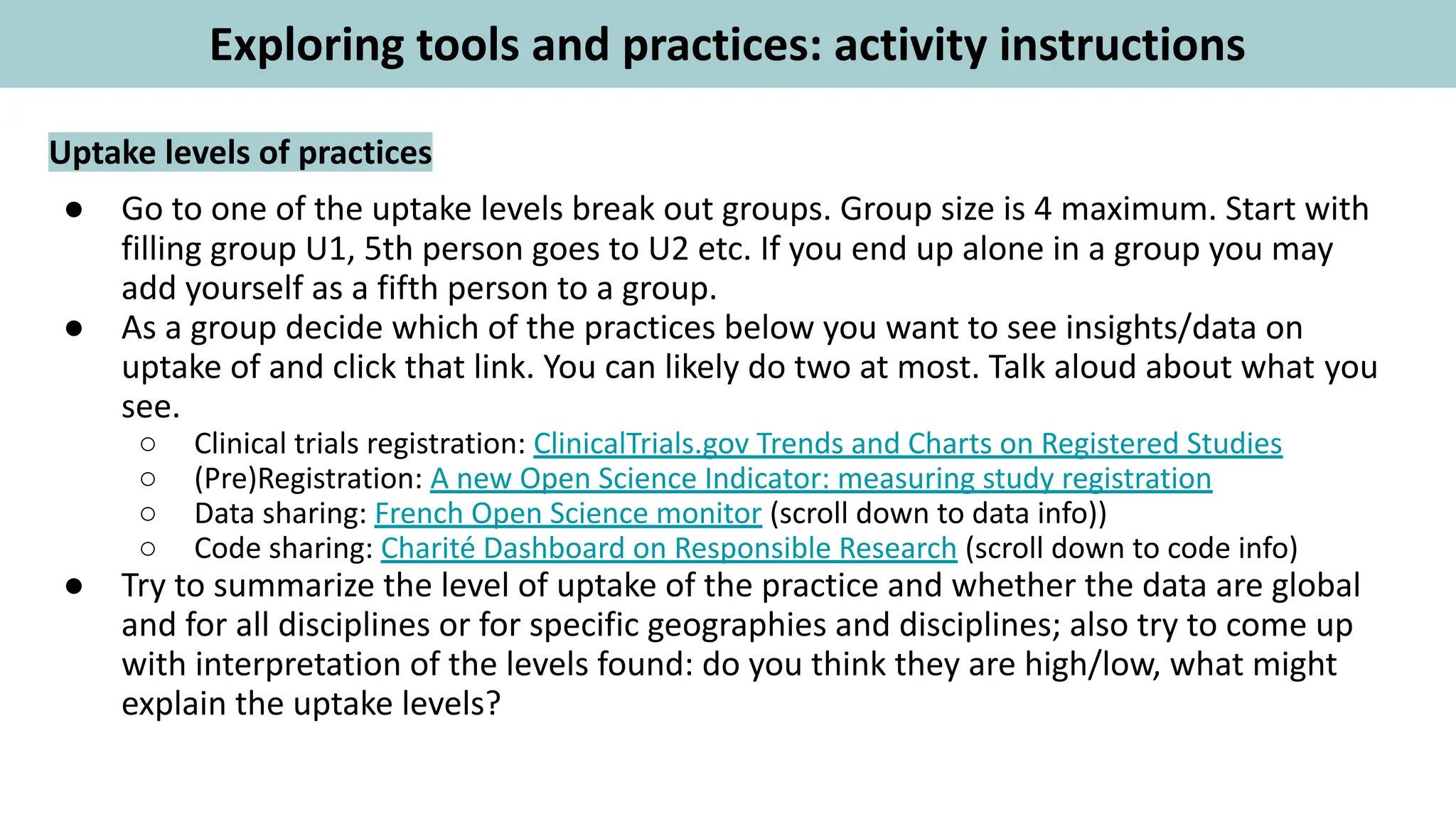 Uptake levels of practices
● Go to one of the uptake levels break out groups. Group size is 4 maximum. Start with
filling group U1, 5th person goes to U2 etc. If you end up alone in a group you may
add yourself as a fifth person to a group.
● As a group decide which of the practices below you want to see insights/data on
uptake of and click that link. You can likely do two at most. Talk aloud about what you
see.
○ Clinical trials registration: ClinicalTrials.gov Trends and Charts on Registered Studies
○ (Pre)Registration: A new Open Science Indicator: measuring study registration
○ Data sharing: French Open Science monitor (scroll down to data info))
○ Code sharing: Charité Dashboard on Responsible Research (scroll down to code info)
● Try to summarize the level of uptake of the practice and whether the data are global
and for all disciplines or for specific geographies and disciplines; also try to come up
with interpretation of the levels found: do you think they are high/low, what might
explain the uptake levels?
Exploring tools and practices: activity instructions
 