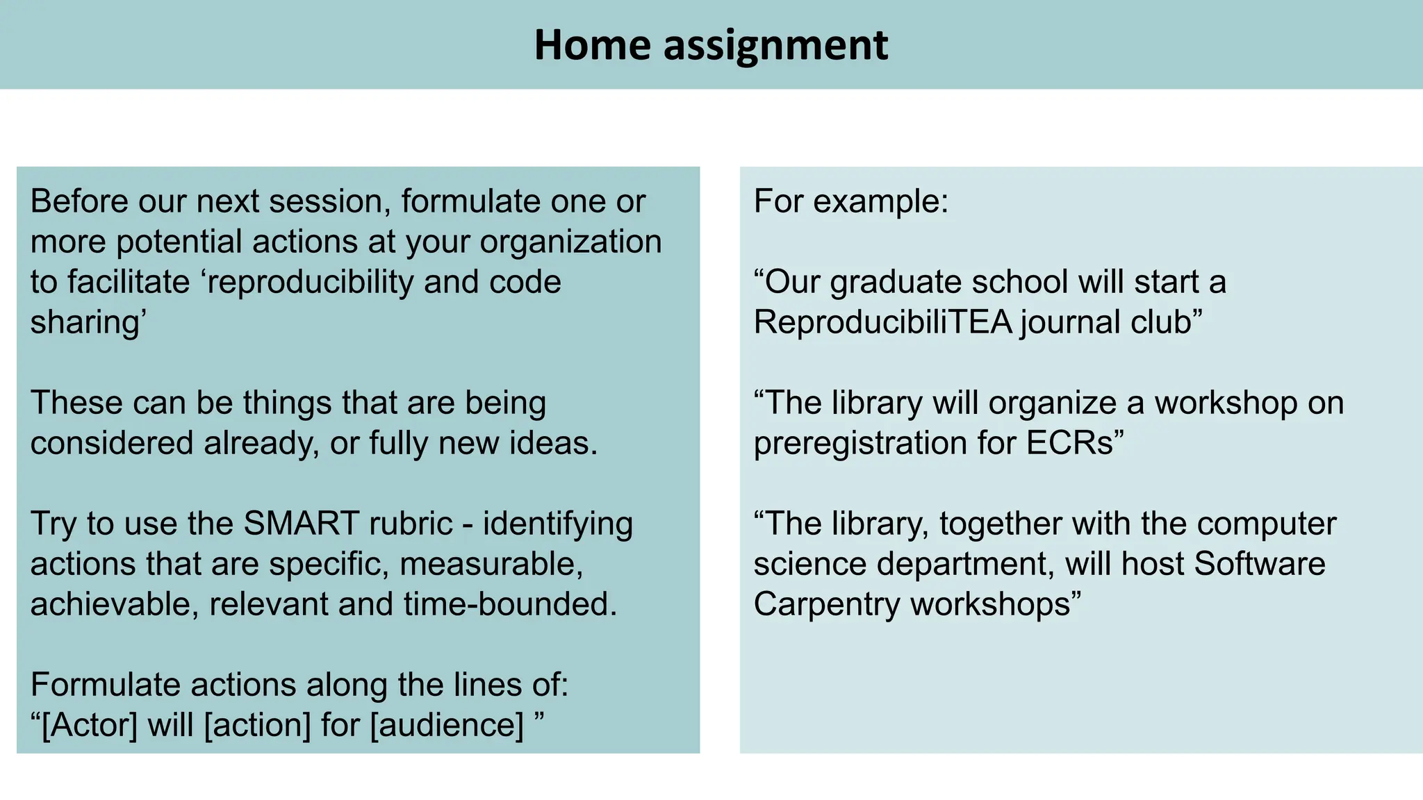 Home assignment
Before our next session, formulate one or
more potential actions at your organization
to facilitate ‘reproducibility and code
sharing’
These can be things that are being
considered already, or fully new ideas.
Try to use the SMART rubric - identifying
actions that are specific, measurable,
achievable, relevant and time-bounded.
Formulate actions along the lines of:
“[Actor] will [action] for [audience] ”
For example:
“Our graduate school will start a
ReproducibiliTEA journal club”
“The library will organize a workshop on
preregistration for ECRs”
“The library, together with the computer
science department, will host Software
Carpentry workshops”
 