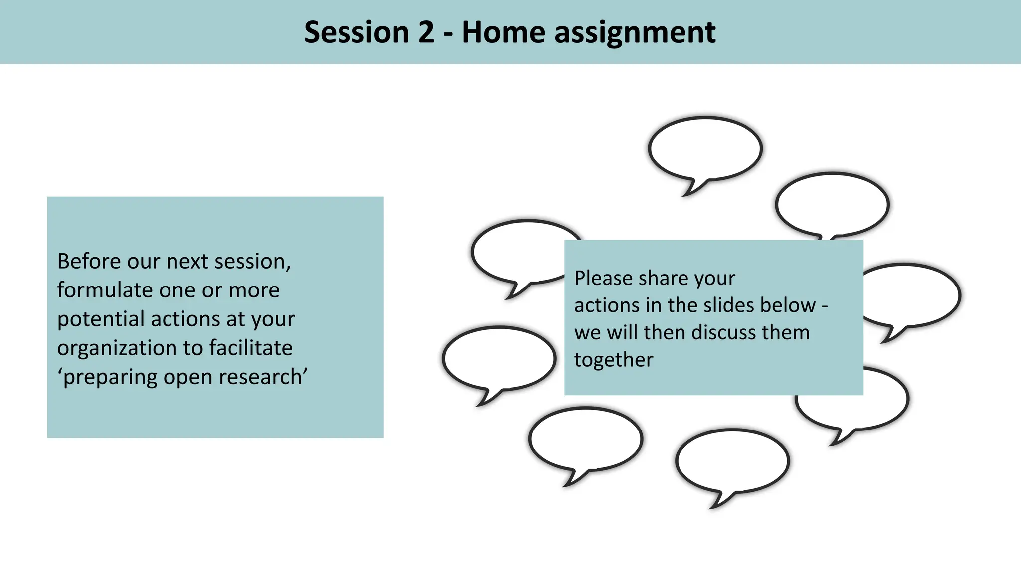 Session 2 - Home assignment
Before our next session,
formulate one or more
potential actions at your
organization to facilitate
‘preparing open research’
Please share your
actions in the slides below -
we will then discuss them
together
 