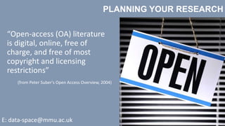 PLANNING YOUR RESEARCH
E: data-space@mmu.ac.uk
“Open-access (OA) literature
is digital, online, free of
charge, and free of most
copyright and licensing
restrictions”
(from Peter Suber's Open Access Overview, 2004)
 