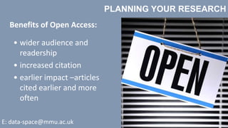 PLANNING YOUR RESEARCH
E: data-space@mmu.ac.uk
• wider audience and
readership
• increased citation
• earlier impact –articles
cited earlier and more
often
Benefits of Open Access:
 