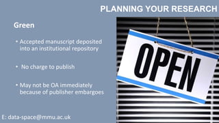 PLANNING YOUR RESEARCH
E: data-space@mmu.ac.uk
Green
• Accepted manuscript deposited
into an institutional repository
• No charge to publish
• May not be OA immediately
because of publisher embargoes
 