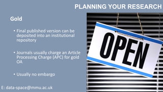 PLANNING YOUR RESEARCH
E: data-space@mmu.ac.uk
Gold
• Final published version can be
deposited into an institutional
repository
• Journals usually charge an Article
Processing Charge (APC) for gold
OA
• Usually no embargo
 