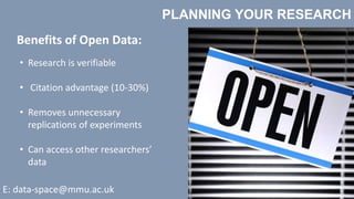 PLANNING YOUR RESEARCH
E: data-space@mmu.ac.uk
Benefits of Open Data:
• Research is verifiable
• Citation advantage (10-30%)
• Removes unnecessary
replications of experiments
• Can access other researchers’
data
 