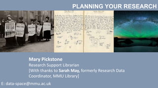PLANNING YOUR RESEARCH
Mary Pickstone
Research Support Librarian
[With thanks to Sarah May, formerly Research Data
Coordinator, MMU Library]
E: data-space@mmu.ac.uk
 