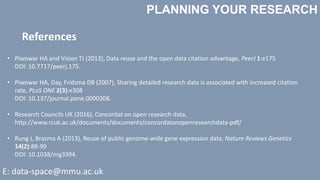 PLANNING YOUR RESEARCH
E: data-space@mmu.ac.uk
• Piwowar HA and Vision TJ (2013), Data reuse and the open data citation advantage, PeerJ 1:e175
DOI: 10.7717/peerj.175.
• Piwowar HA, Day, Fridsma DB (2007), Sharing detailed research data is associated with increased citation
rate, PLoS ONE 2(3):e308
DOI: 10.137/journal.pone.0000308.
• Research Councils UK (2016), Concordat on open research data,
http://www.rcuk.ac.uk/documents/documents/concordatonopenresearchdata-pdf/
• Rung J, Brazma A (2013), Reuse of public genome-wide gene expression data, Nature Reviews Genetics
14(2):88-99
DOI: 10.1038/nrg3394.
References
 