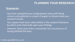 PLANNING YOUR RESEARCH
E: data-space@mmu.ac.uk
You have completed your postgraduate study with flying
colours and published a couple of papers to disseminate your
research results.
Your papers have been cited widely in the research literature
by others who have built upon your findings.
However, three years later a researcher has accused you of
having falsified the data.
Scenario:
 