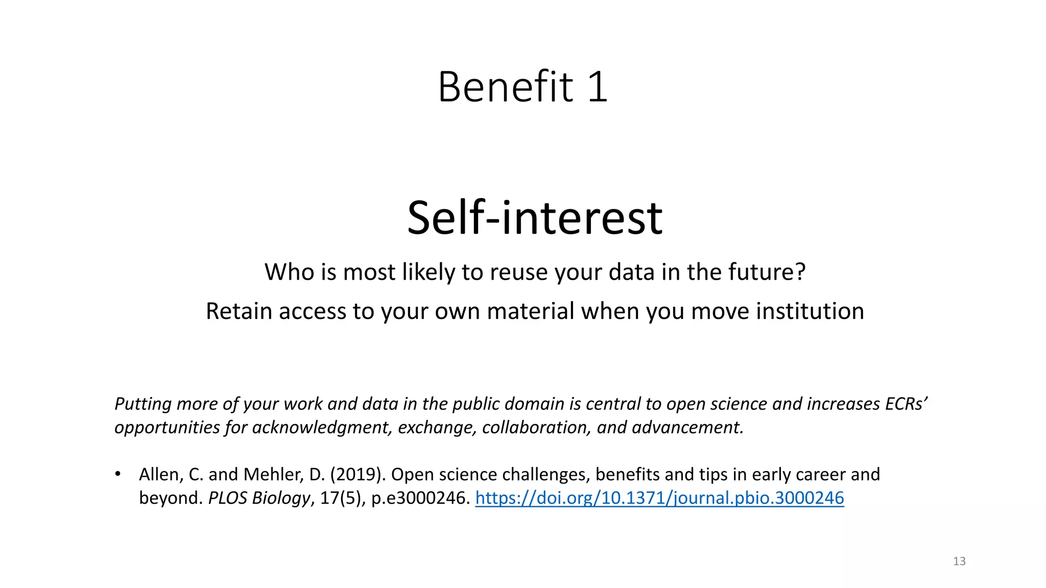 Benefit 1
Self-interest
Who is most likely to reuse your data in the future?
Retain access to your own material when you move institution
13
Putting more of your work and data in the public domain is central to open science and increases ECRs’
opportunities for acknowledgment, exchange, collaboration, and advancement.
• Allen, C. and Mehler, D. (2019). Open science challenges, benefits and tips in early career and
beyond. PLOS Biology, 17(5), p.e3000246. https://doi.org/10.1371/journal.pbio.3000246
 
