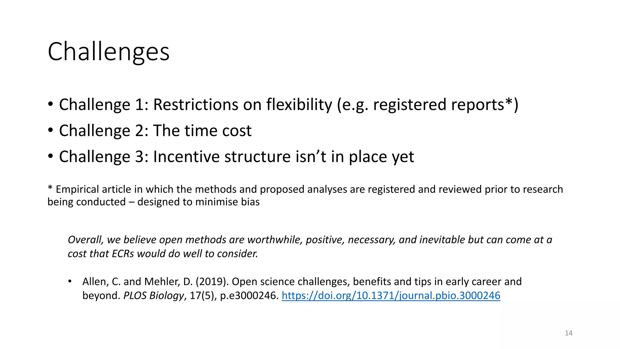 Challenges
• Challenge 1: Restrictions on flexibility (e.g. registered reports*)
• Challenge 2: The time cost
• Challenge 3: Incentive structure isn’t in place yet
* Empirical article in which the methods and proposed analyses are registered and reviewed prior to research
being conducted – designed to minimise bias
14
Overall, we believe open methods are worthwhile, positive, necessary, and inevitable but can come at a
cost that ECRs would do well to consider.
• Allen, C. and Mehler, D. (2019). Open science challenges, benefits and tips in early career and
beyond. PLOS Biology, 17(5), p.e3000246. https://doi.org/10.1371/journal.pbio.3000246
 