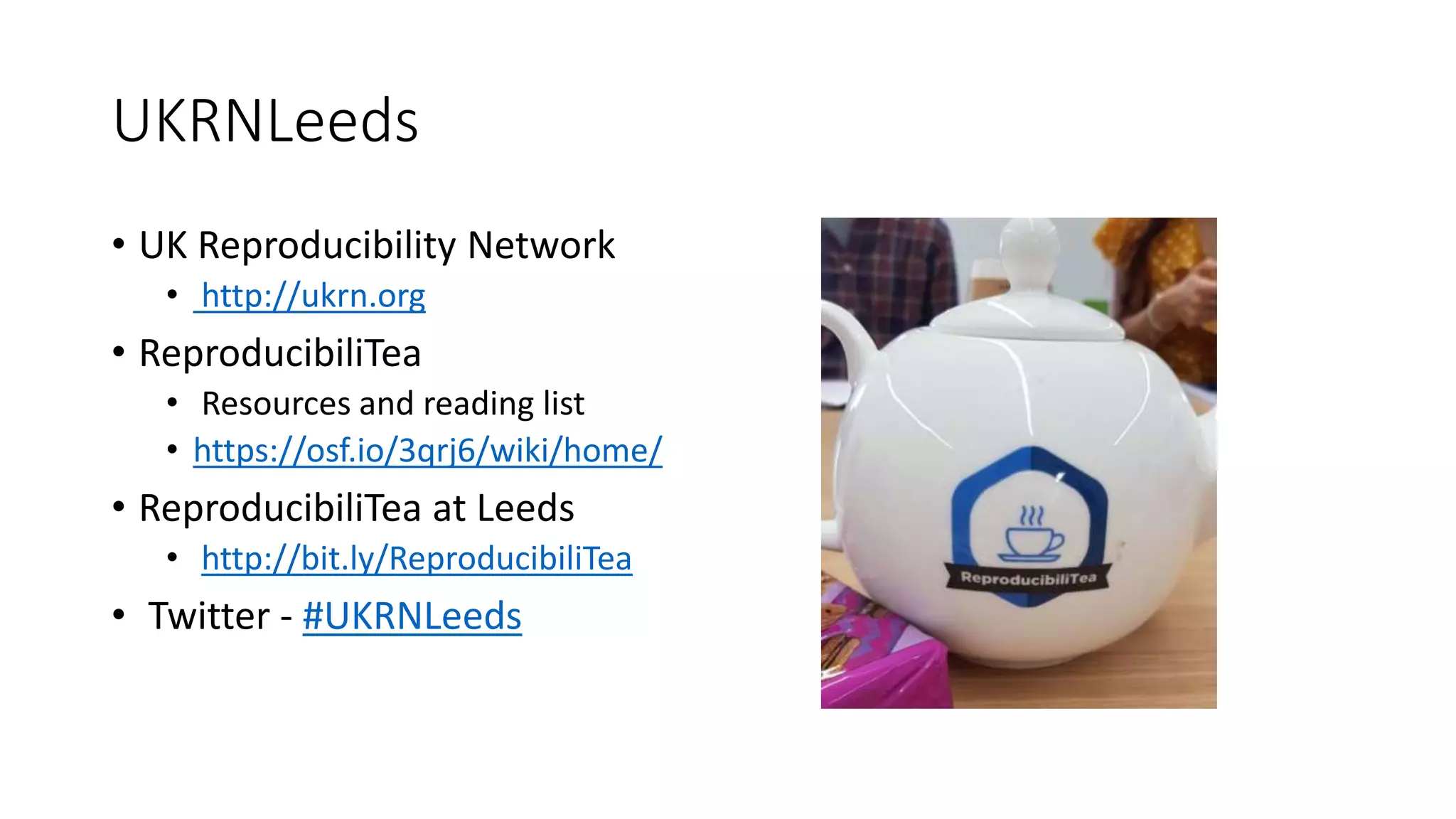 UKRNLeeds
• UK Reproducibility Network
• http://ukrn.org
• ReproducibiliTea
• Resources and reading list
• https://osf.io/3qrj6/wiki/home/
• ReproducibiliTea at Leeds
• http://bit.ly/ReproducibiliTea
• Twitter - #UKRNLeeds
 