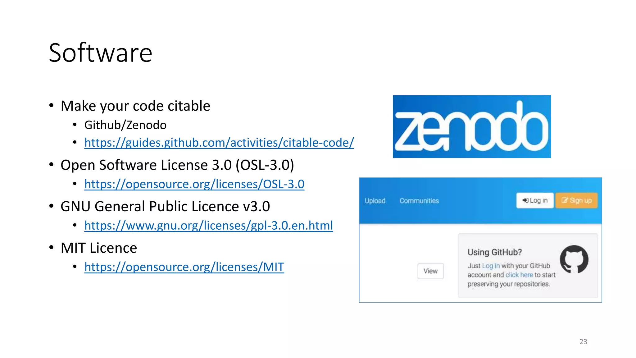 Software
• Make your code citable
• Github/Zenodo
• https://guides.github.com/activities/citable-code/
• Open Software License 3.0 (OSL-3.0)
• https://opensource.org/licenses/OSL-3.0
• GNU General Public Licence v3.0
• https://www.gnu.org/licenses/gpl-3.0.en.html
• MIT Licence
• https://opensource.org/licenses/MIT
23
 