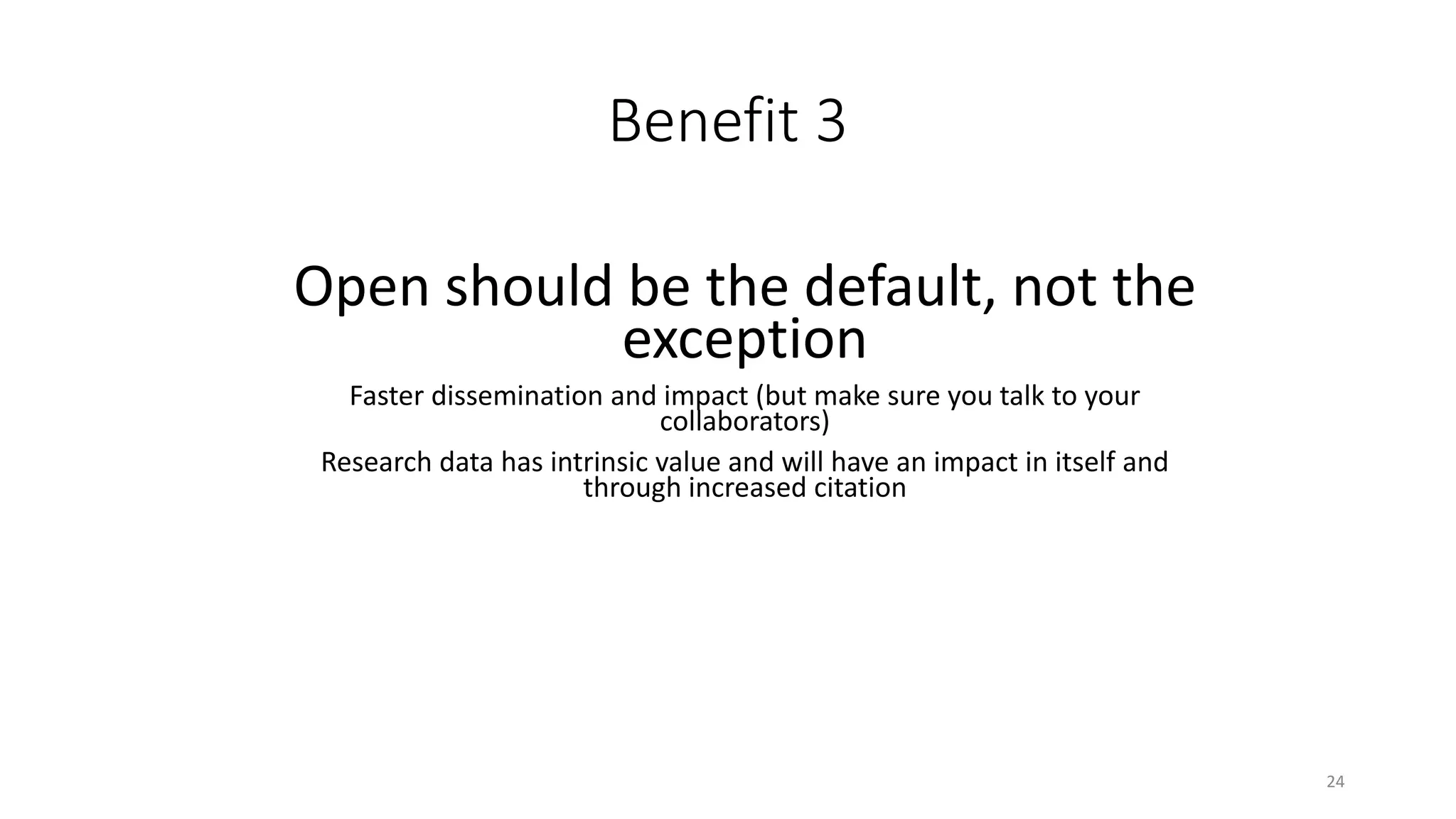 Benefit 3
Open should be the default, not the
exception
Faster dissemination and impact (but make sure you talk to your
collaborators)
Research data has intrinsic value and will have an impact in itself and
through increased citation
24
 