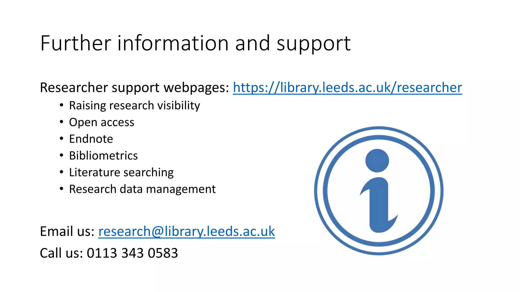 Further information and support
Researcher support webpages: https://library.leeds.ac.uk/researcher
• Raising research visibility
• Open access
• Endnote
• Bibliometrics
• Literature searching
• Research data management
Email us: research@library.leeds.ac.uk
Call us: 0113 343 0583
 