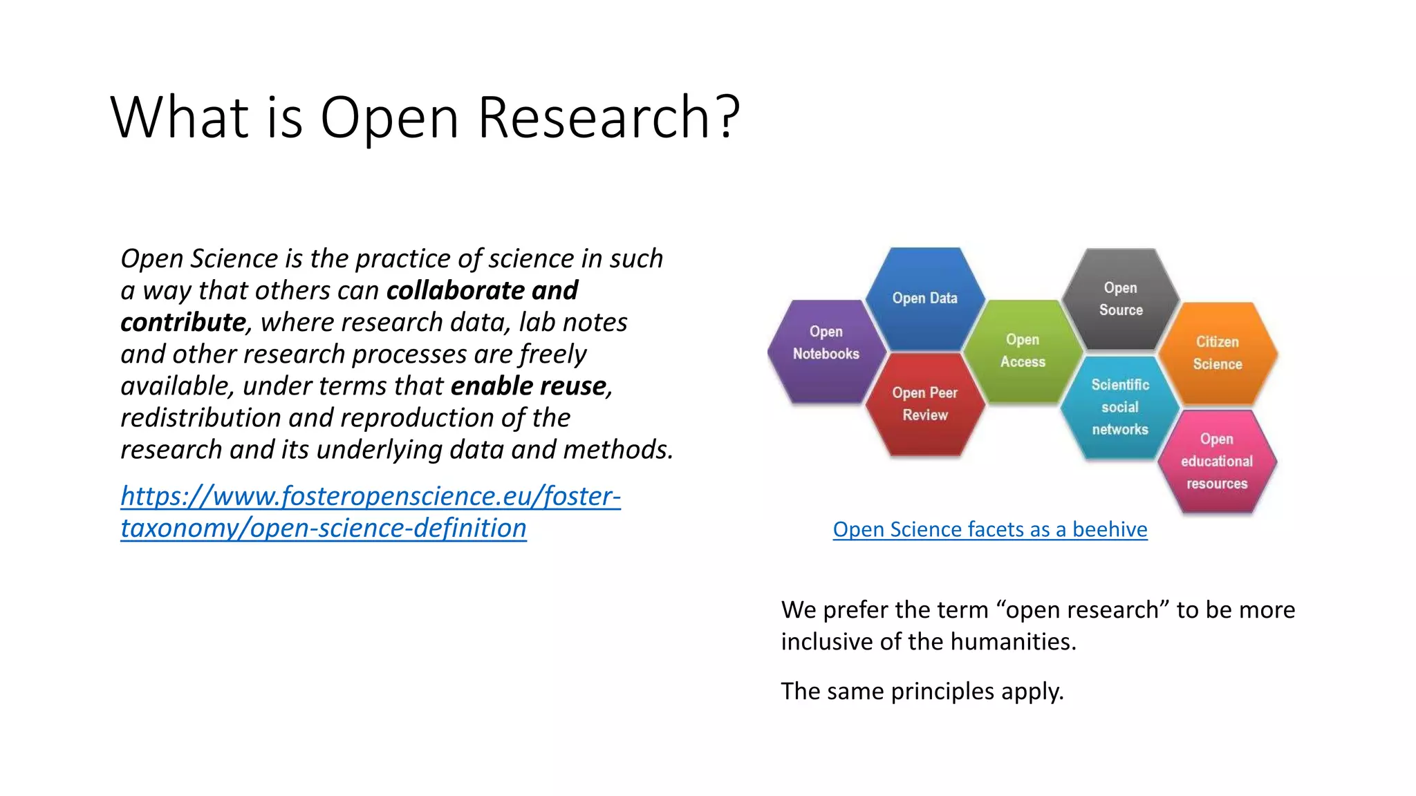 What is Open Research?
Open Science is the practice of science in such
a way that others can collaborate and
contribute, where research data, lab notes
and other research processes are freely
available, under terms that enable reuse,
redistribution and reproduction of the
research and its underlying data and methods.
https://www.fosteropenscience.eu/foster-
taxonomy/open-science-definition
We prefer the term “open research” to be more
inclusive of the humanities.
The same principles apply.
Open Science facets as a beehive
 