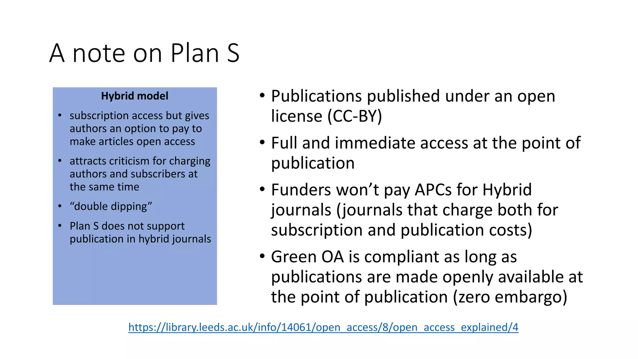 A note on Plan S
Hybrid model
• subscription access but gives
authors an option to pay to
make articles open access
• attracts criticism for charging
authors and subscribers at
the same time
• “double dipping”
• Plan S does not support
publication in hybrid journals
• Publications published under an open
license (CC-BY)
• Full and immediate access at the point of
publication
• Funders won’t pay APCs for Hybrid
journals (journals that charge both for
subscription and publication costs)
• Green OA is compliant as long as
publications are made openly available at
the point of publication (zero embargo)
https://library.leeds.ac.uk/info/14061/open_access/8/open_access_explained/4
 