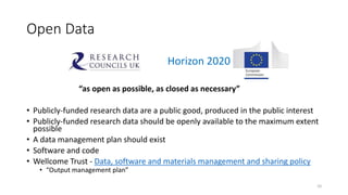 Open Data
“as open as possible, as closed as necessary”
• Publicly-funded research data are a public good, produced in the public interest
• Publicly-funded research data should be openly available to the maximum extent
possible
• A data management plan should exist
• Software and code
• Wellcome Trust - Data, software and materials management and sharing policy
• “Output management plan”
10
Horizon 2020
 