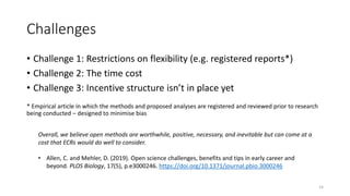 Challenges
• Challenge 1: Restrictions on flexibility (e.g. registered reports*)
• Challenge 2: The time cost
• Challenge 3: Incentive structure isn’t in place yet
* Empirical article in which the methods and proposed analyses are registered and reviewed prior to research
being conducted – designed to minimise bias
14
Overall, we believe open methods are worthwhile, positive, necessary, and inevitable but can come at a
cost that ECRs would do well to consider.
• Allen, C. and Mehler, D. (2019). Open science challenges, benefits and tips in early career and
beyond. PLOS Biology, 17(5), p.e3000246. https://doi.org/10.1371/journal.pbio.3000246
 
