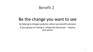 Benefit 2
Be the change you want to see
By helping to change academic culture you benefit everyone
If your group isn’t doing it, initiate the discussion – impress
your peers!
21
 