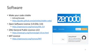 Software
• Make your code citable
• Github/Zenodo
• https://guides.github.com/activities/citable-code/
• Open Software License 3.0 (OSL-3.0)
• https://opensource.org/licenses/OSL-3.0
• GNU General Public Licence v3.0
• https://www.gnu.org/licenses/gpl-3.0.en.html
• MIT Licence
• https://opensource.org/licenses/MIT
23
 