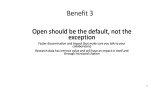 Benefit 3
Open should be the default, not the
exception
Faster dissemination and impact (but make sure you talk to your
collaborators)
Research data has intrinsic value and will have an impact in itself and
through increased citation
24
 
