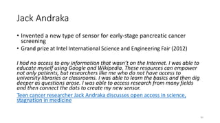 Jack Andraka
• Invented a new type of sensor for early-stage pancreatic cancer
screening
• Grand prize at Intel International Science and Engineering Fair (2012)
I had no access to any information that wasn’t on the Internet. I was able to
educate myself using Google and Wikipedia. These resources can empower
not only patients, but researchers like me who do not have access to
university libraries or classrooms. I was able to learn the basics and then dig
deeper as questions arose. I was able to access research from many fields
and then connect the dots to create my new sensor.
Teen cancer researcher Jack Andraka discusses open access in science,
stagnation in medicine
30
 