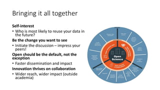 Self-interest
• Who is most likely to reuse your data in
the future?
Be the change you want to see
• Initiate the discussion – impress your
peers!
Open should be the default, not the
exception
• Faster dissemination and impact
Innovation thrives on collaboration
• Wider reach, wider impact (outside
academia)
Bringing it all together
 