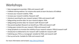 Workshops
• Data management essentials: PGRs and research staff
• EndNote training webinar: For anyone who wants to learn the basics of EndNote
• Increase your research visibility: PGRs
• Increase your research visibility: Research staff
• Literature searching for your research project: PGRs and research staff
• Safeguarding sensitive data: for your research degree: PGRs
• Safeguarding sensitive data: for research staff: Research staff
• How practicing Open Research can benefit you: PGRs and research staff
• Finding open content for your research: PGRs and research staff
• Using Symplectic to increase the visibility of your research outputs: PGRs & research staff
• Introduction to bibliometrics for research staff: Suitable for research staff
• Publishing your PhD as a monograph: Suitable for PGRs and research staff
• Shut up and write: Suitable for PGRs and research staff
For more information and to book: http://bit.ly/376Ua7L
 