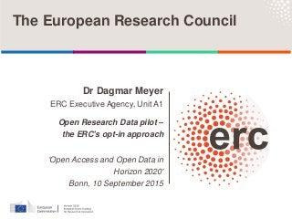 Dr Dagmar Meyer
ERC Executive Agency, Unit A1
Open Research Data pilot –
the ERC's opt-in approach
'Open Access and Open Data in
Horizon 2020'
Bonn, 10 September 2015
The European Research Council
 