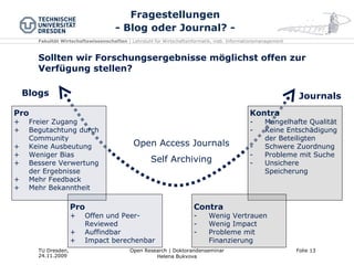 Fragestellungen - Blog oder Journal? - Sollten wir Forschungsergebnisse möglichst offen zur Verfügung stellen? Pro Freier Zugang Begutachtung durch Community Keine Ausbeutung Weniger Bias Bessere Verwertung der Ergebnisse Mehr Feedback Mehr Bekanntheit Kontra Mangelhafte Qualität Keine Entschädigung der Beteiligten Schwere Zuordnung Probleme mit Suche  Unsichere Speicherung Blogs Journals Open Access Journals Self Archiving Pro Offen und Peer-Reviewed Auffindbar Impact berechenbar Contra Wenig Vertrauen Wenig Impact Probleme mit Finanzierung 