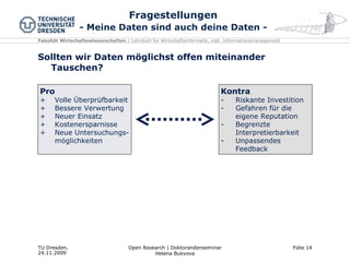 Fragestellungen - Meine Daten sind auch deine Daten - Sollten wir Daten möglichst offen miteinander Tauschen? Pro Volle Überprüfbarkeit Bessere Verwertung Neuer Einsatz Kostenersparnisse Neue Untersuchungs-möglichkeiten Kontra Riskante Investition Gefahren für die eigene Reputation Begrenzte Interpretierbarkeit Unpassendes Feedback 