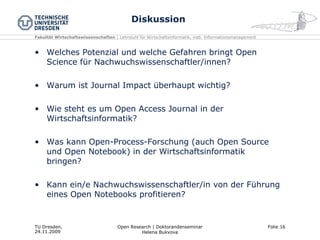 Diskussion Welches Potenzial und welche Gefahren bringt Open Science für Nachwuchswissenschaftler/innen? Warum ist Journal Impact überhaupt wichtig? Wie steht es um Open Access Journal in der Wirtschaftsinformatik? Was kann Open-Process-Forschung (auch Open Source und Open Notebook) in der Wirtschaftsinformatik bringen? Kann ein/e Nachwuchswissenschaftler/in von der Führung eines Open Notebooks profitieren? 
