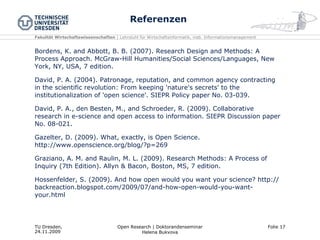 Referenzen Bordens, K. and Abbott, B. B. (2007). Research Design and Methods: A Process Approach. McGraw-Hill Humanities/Social Sciences/Languages, New York, NY, USA, 7 edition. David, P. A. (2004). Patronage, reputation, and common agency contracting in the scientific revolution: From keeping 'nature's secrets' to the institutionalization of 'open science'. SIEPR Policy paper No. 03-039. David, P. A., den Besten, M., and Schroeder, R. (2009). Collaborative research in e-science and open access to information. SIEPR Discussion paper No. 08-021. Gazelter, D. (2009). What, exactly, is Open Science. http://www.openscience.org/blog/?p=269 Graziano, A. M. and Raulin, M. L. (2009). Research Methods: A Process of Inquiry (7th Edition). Allyn & Bacon, Boston, MS, 7 edition. Hossenfelder, S. (2009). And how open would you want your science? http://backreaction.blogspot.com/2009/07/and-how-open-would-you-want-your.html  