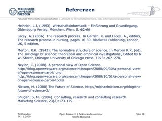 Referenzen Heinrich, L.J. (1993), Wirtschaftsinformatik – Einführung und Grundlegung, Oldenbourg Verlag, München, Wien. S. 62-66 Lacey, A. (2006). The research process. In Garrish, K. and Lacey, A., editors, The research process in nursing, pages 16-30. Blackwell Publishing, London, UK, 5 edition. Merton, R.K. (1942). The normative structure of science. In Merton R.K. (ed), The sociology of science: theoretical and empirical investigations, Edited by N. W. Storer, Chicago: University of Chicago Press, 1973: 267–278.  Neylon, C. (2008). A personal view of Open Science. http://blog.openwetware.org/scienceintheopen/2008/09/30/a-personal-view-of-open-science-part-i/ und http://blog.openwetware.org/scienceintheopen/2008/10/01/a-personal-view-of-open-science-part-ii-tools/ Nielsen, M. (2008) The Future of Science. http://michaelnielsen.org/blog/the-future-of-science-2/ Shugan, S. M. (2004). Consulting, research and consulting research. Marketing Science, 23(2):173-179. 