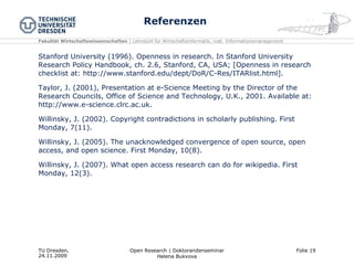 Referenzen Stanford University (1996). Openness in research. In Stanford University Research Policy Handbook, ch. 2.6, Stanford, CA, USA; [Openness in research checklist at: http://www.stanford.edu/dept/DoR/C-Res/ITARlist.html]. Taylor, J. (2001), Presentation at e-Science Meeting by the Director of the Research Councils, Office of Science and Technology, U.K., 2001. Available at: http://www.e-science.clrc.ac.uk.  Willinsky, J. (2002). Copyright contradictions in scholarly publishing. First Monday, 7(11). Willinsky, J. (2005). The unacknowledged convergence of open source, open access, and open science. First Monday, 10(8). Willinsky, J. (2007). What open access research can do for wikipedia. First Monday, 12(3). 