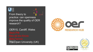 From theory to
practice: can openness
improve the quality of OER
research?
OER15, Cardiff, Wales
Beck Pitt
Bea de los Arcos
Rob Farrow
The Open University (UK)
 