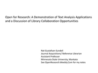 Open for Research: A Demonstration of Text Analysis Applications
and a Discussion of Library Collaboration Opportunities
Nat Gustafson-Sundell
Journal Acquisitions/ Reference Librarian
Assistant Professor
Minnesota State University, Mankato
See OpenResearch.Weebly.Com for my notes
 