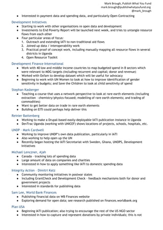 Mark Brough, Publish What You Fund
mark.brough@publishwhatyoufund.org
@mark_brough
●

Interested in payment data and spending data, and particularly Open Contracting

Development Initiatives
●
●

Starting to work with other organisations re open data and development
Investments to End Poverty Report will be launched next week, and tries to untangle resource
flows from each other
● Four particular areas of focus:
1. Outreach and extending IATI to non-traditional aid flows
2. Joined up data / interoperability work
3. Practical proof of concept work, including manually mapping all resource flows in several
districts in Uganda
4. Open Resource Toolkit

Development Finance International
●

Work with 40 low and middle income countries to map budgeted spend in 8 sectors which
were relevant to MDG targets (including recurrent and capital; donor and revenue)
● Worked with Oxfam to develop dataset which will be useful for advocacy
● Beginning to work with UN Women to look at how to improve identification of gender
sensitivity in budgets; and Save the Children to look at child sensitivity of spend

Stephan Kasberger
●

Teaching a course that uses a network perspective to look at rare earth elements (including
extraction – chemistry/physics-focused; modelling of rare earth elements; and trading of
commodities)
● Want to get better data on trade in rare earth elements
● Building on EITI could perhaps help deliver this

Reinier Battenberg
●
●

Working to make a Drupal-based easily-deployable IATI publication instance in Uganda
DevTrac Uganda (working with UNICEF) shows locations of projects, schools, hospitals, etc.

UNDP – Mark Cardwell
●
●
●

Working to improve UNDP’s own data publication, particularly in IATI
Also working to help open up the UN
Recently began hosting the IATI Secretariat with Sweden, Ghana, UNOPS, Development
Initiatives

Michael Lenczner, Ajah
●
●
●

Canada – tracking lots of spending data
Large amount of data on companies and charities
Interested in how to apply something like IATI to domestic spending data

Integrity Action – Dimitri Katz
●
●

Community monitoring initiatives in postwar states
Including GrantCheck and Development Check – feedback mechanisms both for donor and
government projects
● Interested in standards for publishing data

Sam Lee, World Bank Finances
●
●

Publishing financial data on WB Finances website
Exploring demand for open data; see research published on finances.worldbank.org

Plan USA
●
●

Beginning IATI publication; also trying to encourage the rest of the US NGO sector
Interested in how to capture and represent donations by private individuals; this is not

 