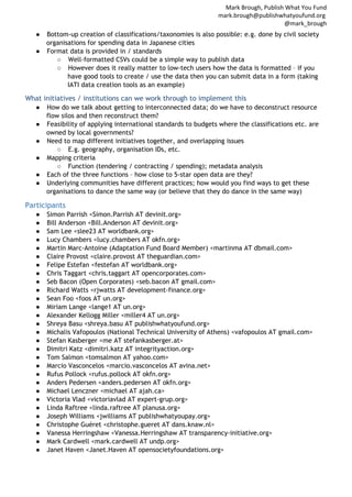 Mark Brough, Publish What You Fund
mark.brough@publishwhatyoufund.org
@mark_brough
●

Bottom-up creation of classifications/taxonomies is also possible: e.g. done by civil society
organisations for spending data in Japanese cities
● Format data is provided in / standards
○ Well-formatted CSVs could be a simple way to publish data
○ However does it really matter to low-tech users how the data is formatted – if you
have good tools to create / use the data then you can submit data in a form (taking
IATI data creation tools as an example)

What initiatives / institutions can we work through to implement this
●
●
●
●
●
●

How do we talk about getting to interconnected data; do we have to deconstruct resource
flow silos and then reconstruct them?
Feasibility of applying international standards to budgets where the classifications etc. are
owned by local governments?
Need to map different initiatives together, and overlapping issues
○ E.g. geography, organisation IDs, etc.
Mapping criteria
○ Function (tendering / contracting / spending); metadata analysis
Each of the three functions – how close to 5-star open data are they?
Underlying communities have different practices; how would you find ways to get these
organisations to dance the same way (or believe that they do dance in the same way)

Participants
●
●
●
●
●
●
●
●
●
●
●
●
●
●
●
●
●
●
●
●
●
●
●
●
●
●
●
●
●

Simon Parrish <Simon.Parrish AT devinit.org>
Bill Anderson <Bill.Anderson AT devinit.org>
Sam Lee <slee23 AT worldbank.org>
Lucy Chambers <lucy.chambers AT okfn.org>
Martin Marc-Antoine (Adaptation Fund Board Member) <martinma AT dbmail.com>
Claire Provost <claire.provost AT theguardian.com>
Felipe Estefan <festefan AT worldbank.org>
Chris Taggart <chris.taggart AT opencorporates.com>
Seb Bacon (Open Corporates) <seb.bacon AT gmail.com>
Richard Watts <rjwatts AT development-finance.org>
Sean Foo <foos AT un.org>
Miriam Lange <lange1 AT un.org>
Alexander Kellogg Miller <miller4 AT un.org>
Shreya Basu <shreya.basu AT publishwhatyoufund.org>
Michalis Vafopoulos (National Technical University of Athens) <vafopoulos AT gmail.com>
Stefan Kasberger <me AT stefankasberger.at>
Dimitri Katz <dimitri.katz AT integrityaction.org>
Tom Salmon <tomsalmon AT yahoo.com>
Marcio Vasconcelos <marcio.vasconcelos AT avina.net>
Rufus Pollock <rufus.pollock AT okfn.org>
Anders Pedersen <anders.pedersen AT okfn.org>
Michael Lenczner <michael AT ajah.ca>
Victoria Vlad <victoriavlad AT expert-grup.org>
Linda Raftree <linda.raftree AT planusa.org>
Joseph Williams <jwilliams AT publishwhatyoupay.org>
Christophe Guéret <christophe.gueret AT dans.knaw.nl>
Vanessa Herringshaw <Vanessa.Herringshaw AT transparency-initiative.org>
Mark Cardwell <mark.cardwell AT undp.org>
Janet Haven <Janet.Haven AT opensocietyfoundations.org>

 
