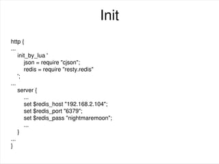 Init
http {
...
init_by_lua '
json = require "cjson";
redis = require "resty.redis"
';
...
server {
...
set $redis_host "192.168.2.104";
set $redis_port "6379";
set $redis_pass "nightmaremoon";
...
}
...
}
 