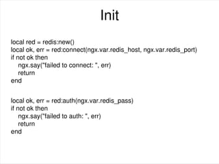 Init
local red = redis:new()
local ok, err = red:connect(ngx.var.redis_host, ngx.var.redis_port)
if not ok then
ngx.say("failed to connect: ", err)
return
end
local ok, err = red:auth(ngx.var.redis_pass)
if not ok then
ngx.say("failed to auth: ", err)
return
end
 