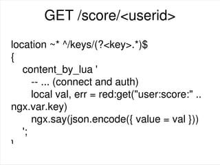 GET /score/<userid>
location ~* ^/keys/(?<key>.*)$
{
content_by_lua '
-- ... (connect and auth)
local val, err = red:get("user:score:" ..
ngx.var.key)
ngx.say(json.encode({ value = val }))
';
}
 