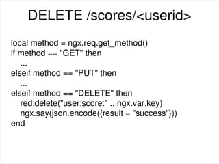 DELETE /scores/<userid>
local method = ngx.req.get_method()
if method == "GET" then
...
elseif method == "PUT" then
...
elseif method == "DELETE" then
red:delete("user:score:" .. ngx.var.key)
ngx.say(json.encode({result = "success"}))
end
 