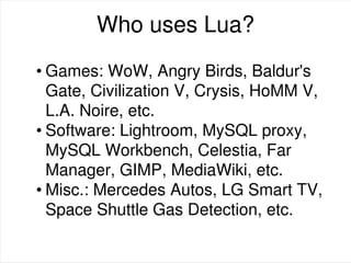 Who uses Lua?
• Games: WoW, Angry Birds, Baldur's
Gate, Civilization V, Crysis, HoMM V,
L.A. Noire, etc.
• Software: Lightroom, MySQL proxy,
MySQL Workbench, Celestia, Far
Manager, GIMP, MediaWiki, etc.
• Misc.: Mercedes Autos, LG Smart TV,
Space Shuttle Gas Detection, etc.
 