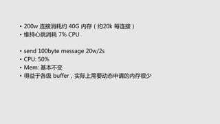 • 200w 连接消耗约 40G 内存（约20k 每连接）
• 维持心跳消耗 7% CPU
• send 100byte message 20w/2s
• CPU: 50%
• Mem: 基本不变
• 得益于各级 buffer，实际上需要动态申请的内存很少
 